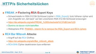 Seite 16AdminCamp 2016 – Sept. 19-21
FREAK := Factoring RSA Export Keys
Schwachstelle im RSA 512 Bit Schlüssel (cipher = RSA_Export); trotz höherer cipher wird
vom Angreifer ein „fall back“ auf den unsicheren RSA 512 Bit Schlüssel erzwungen
https://de.wikipedia.org/wiki/FREAK_%28Sicherheitsl%C3%BCcke%29
Domino ist davon nicht betroffen
Websphere IFIX: PI36563 - Interim fix to remove the RSA_Export and RC4 ciphers
RC4 Bar Mitzvah Attacke
Angriff auf die RC4 Chiffres
https://en.wikipedia.org/wiki/Bar_mitzvah_attack
RC4-SHA Cipher deaktivieren bzw entfernen
HTTP/s Sicherheitslücken
 