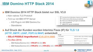 Seite 19AdminCamp 2016 – Sept. 19-21
IBM Domino 2014 HTTP Stack bietet nur SSL V3.0
Kein natives TLS Protokoll
TLS nur mit IBM HTTP Server
IHS Plug-in mit IBM Domino 9.x
Standalone
Auf Druck der Kunden wurden Interims Fixes (IF) für TLS 1.0
(HTTP, SMTP, LDAP, POP3 & IMAP) entwickelt
SSLv3 POODLE Angreifbarkeit (CVE-2014-3566)
Fix (Nov 2014)
IBM Notes/Domino 9.0.1 FP2 IF1 & 9.0 IF6
IBM Notes/Domino 8.5.3 FP6 IF4, 8.5.2 FP4 IF2, 8.5.1 FP5 IF2
IBM Domino HTTP Stack 2014
 