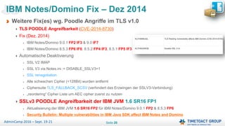 Seite 20AdminCamp 2016 – Sept. 19-21
Weitere Fix(es) wg. Poodle Angriffe im TLS v1.0
TLS POODLE Angreifbarkeit (CVE-2014-8730)
Fix (Dez. 2014)
IBM Notes/Domino 9.0.1 FP2 IF3 & 9.0 IF7
IBM Notes/Domino 8.5.3 FP6 IF6, 8.5.2 FP4 IF3, 8.5.1 FP5 IF3
Automatische Deaktivierung
SSL V2 IMAP
SSL V3 via Notes.ini := DISABLE_SSLV3=1
SSL renegotiation
Alle schwachen Cipher (<128Bit) wurden entfernt
Ciphersuite TLS_FALLBACK_SCSV (verhindert das Erzwingen der SSLV3-Verbindung)
„reordering“ Cipher Liste um AEC cipher zuerst zu nutzen
SSLv3 POODLE Angreifbarkeit der IBM JVM 1.6 SR16 FP1
Aktualisierung der IBM JVM 1.6 SR16 FP2 für IBM Notes/Domino 9.0.1 FP2 & 8.5.3 FP6
Security Bulletin: Multiple vulnerabilities in IBM Java SDK affect IBM Notes and Domino
IBM Notes/Domino Fix – Dez 2014
 