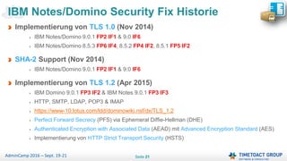 Seite 21AdminCamp 2016 – Sept. 19-21
Implementierung von TLS 1.0 (Nov 2014)
IBM Notes/Domino 9.0.1 FP2 IF1 & 9.0 IF6
IBM Notes/Domino 8.5.3 FP6 IF4, 8.5.2 FP4 IF2, 8.5.1 FP5 IF2
SHA-2 Support (Nov 2014)
IBM Notes/Domino 9.0.1 FP2 IF1 & 9.0 IF6
Implementierung von TLS 1.2 (Apr 2015)
IBM Domino 9.0.1 FP3 IF2 & IBM Notes 9.0.1 FP3 IF3
HTTP, SMTP, LDAP, POP3 & IMAP
https://www-10.lotus.com/ldd/dominowiki.nsf/dx/TLS_1.2
Perfect Forward Secrecy (PFS) via Ephemeral Diffie-Hellman (DHE)
Authenticated Encryption with Associated Data (AEAD) mit Advanced Encryption Standard (AES)
Implementierung von HTTP Strict Transport Security (HSTS)
IBM Notes/Domino Security Fix Historie
 