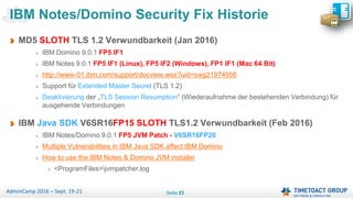 Seite 23AdminCamp 2016 – Sept. 19-21
MD5 SLOTH TLS 1.2 Verwundbarkeit (Jan 2016)
IBM Domino 9.0.1 FP5 IF1
IBM Notes 9.0.1 FP5 IF1 (Linux), FP5 IF2 (Windows), FP1 IF1 (Mac 64 Bit)
http://www-01.ibm.com/support/docview.wss?uid=swg21974958
Support für Extended Master Secret (TLS 1.2)
Deaktivierung der „TLS Session Resumption“ (Wiederaufnahme der bestehenden Verbindung) für
ausgehende Verbindungen
IBM Java SDK V6SR16FP15 SLOTH TLS1.2 Verwundbarkeit (Feb 2016)
IBM Notes/Domino 9.0.1 FP5 JVM Patch - V6SR16FP20
Multiple Vulnerabilities in IBM Java SDK affect IBM Domino
How to use the IBM Notes & Domino JVM installer
<ProgramFiles>jvmpatcher.log
IBM Notes/Domino Security Fix Historie
 