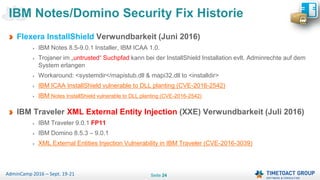 Seite 24AdminCamp 2016 – Sept. 19-21
Flexera InstallShield Verwundbarkeit (Juni 2016)
IBM Notes 8.5-9.0.1 Installer, IBM ICAA 1.0.
Trojaner im „untrusted“ Suchpfad kann bei der InstallShield Installation evlt. Adminrechte auf dem
System erlangen
Workaround: <systemdir</mapistub.dll & mapi32.dll to <installdir>
IBM ICAA InstallShield vulnerable to DLL planting (CVE-2016-2542)
IBM Notes InstallShield vulnerable to DLL planting (CVE-2016-2542)
IBM Traveler XML External Entity Injection (XXE) Verwundbarkeit (Juli 2016)
IBM Traveler 9.0.1 FP11
IBM Domino 8.5.3 – 9.0.1
XML External Entities Injection Vulnerability in IBM Traveler (CVE-2016-3039)
IBM Notes/Domino Security Fix Historie
 