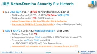Seite 25AdminCamp 2016 – Sept. 19-21
IBM Java SDK V6SR16FP25 Verwundbarkeit (Aug 2016)
IBM Notes/Domino 8.5.3 FP6 / 9.0.1 FP6 JVM Patch - V6SR16FP30
IBM Notes/Domino 9.0.1 FP7 - JVM FP30 included
Multiple Vulnerabilities in IBM Java SDK affect IBM Notes/Domino
How to use the IBM Notes & Domino JVM installer = <ProgramFiles>jvmpatcher.log
AES & SHA-2 Support für Notes Encryption (Sept. 2016)
IBM Notes / Domino 9.0.1 FP7
Authentication encryption = SHA-2 anstatt SHA-1 (HMAC-SHA 256 = Vorgabe FP7)
Port ecryption = AES oder SHA-2 anstatt RC4
HMAC-SHA256, AES-CBC, AES GCM, Forward Secrecy
Authentication & port encryption enhancements in Notes and Domino 9.0.1 FP7
IBM Notes/Domino Security Fix Historie
 