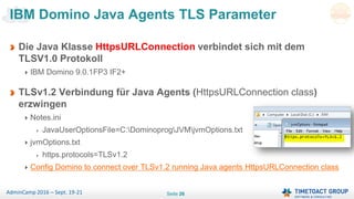 Seite 26AdminCamp 2016 – Sept. 19-21
Die Java Klasse HttpsURLConnection verbindet sich mit dem
TLSV1.0 Protokoll
IBM Domino 9.0.1FP3 IF2+
TLSv1.2 Verbindung für Java Agents (HttpsURLConnection class)
erzwingen
Notes.ini
JavaUserOptionsFile=C:DominoprogJVMjvmOptions.txt
jvmOptions.txt
https.protocols=TLSv1.2
Config Domino to connect over TLSv1.2 running Java agents HttpsURLConnection class
IBM Domino Java Agents TLS Parameter
 