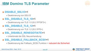 Seite 27AdminCamp 2016 – Sept. 19-21
DISABLE_SSLV3=1
Deaktivierung von SSLV3
SSL_DISABLE_TLS_10=1
Deaktivierung von TLS 1.0 (9.0.1FP3IF3+)
SSL_DISABLE_TLS_12=1
Deaktivierung von TLS 1.2 (9.0.1FP5+)
SSL_DISABLE_RENEGOTIATE=1
Unterbindet die SSL Neuverhandlung
SSL_DISABLE_FALLBACK_SCSV=1
Deaktivierung der Fallback_SCSV Funktion > reduziert die Sicherheit
IBM Domino TLS Parameter
 
