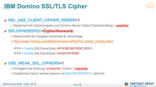 Seite 30AdminCamp 2016 – Sept. 19-21
SSL_USE_CLIENT_CIPHER_ORDER=1
Deaktiviert die Ciphervorgabe vom Domino Server (Client Cipherhandling) > unsicher
SSLCIPHERSPEC=CipherHexwerte
Überschreibt die Vorgabe Cipherliste & -reihenfolge
https://www-10.lotus.com/ldd/dominowiki.nsf/dx/TLS_Cipher_Configuration
<FP4 = 2stellig SSLCipherSpec=9F9E6B39679D9C3D353
>FP4 = 4stellig SSLCipherSpec=C030009F009D
USE_WEAK_SSL_CIPHERS=1
Ermöglicht die Nutzung “schwacher” Cipher > unsicher
Zusätzliche Cipher werden danach via SSLCIPHERSPEC= definiert
IBM Domino SSL/TLS Cipher
 