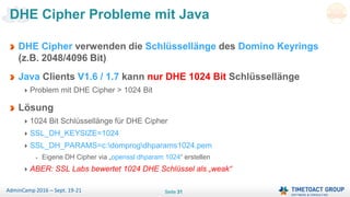 Seite 31AdminCamp 2016 – Sept. 19-21
DHE Cipher verwenden die Schlüssellänge des Domino Keyrings
(z.B. 2048/4096 Bit)
Java Clients V1.6 / 1.7 kann nur DHE 1024 Bit Schlüssellänge
Problem mit DHE Cipher > 1024 Bit
Lösung
1024 Bit Schlüssellänge für DHE Cipher
SSL_DH_KEYSIZE=1024
SSL_DH_PARAMS=c:domprogdhparams1024.pem
Eigene DH Cipher via „openssl dhparam 1024“ erstellen
ABER: SSL Labs bewertet 1024 DHE Schlüssel als „weak“
DHE Cipher Probleme mit Java
 