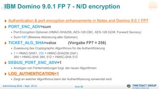 Seite 32AdminCamp 2016 – Sept. 19-21
Authentication & port encryption enhancements in Notes and Domino 9.0.1 FP7
PORT_ENC_ADV=sum
Port Encryption Optionen (HMAC-SHA256, AES-128 CBC, AES-128 GCM, Forward Secrecy)
Sum=127 (Bitweise Aktivierung aller Optionen)
TICKET_ALG_SHA=value (Vorgabe FP7 = 256)
Zuweisung des Cryptographic Algorithmus für die Authentifizierung
1 = HMAC-SHA1, 256 = HMAC-SHA256 (Def.)
384 = HMAC-SHA 384, 512 = HMAC-SHA 512
DEBUG_PORT_ENC_ADV=1
Anzeigen von Fehlermeldungen bzgl. der neuen Algorithmen
LOG_AUTHENTICATION=1
Zeigt an welcher Algorithmus beim der Authentifizierung verwendet wird.
IBM Domino 9.0.1 FP 7 - N/D encryption
 