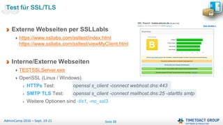 Seite 33AdminCamp 2016 – Sept. 19-21
Test für SSL/TLS
Externe Webseiten per SSLLabls
https://www.ssllabs.com/ssltest/index.html
https://www.ssllabs.com/ssltest/viewMyClient.html
Interne/Externe Webseiten
TESTSSLServer.exe
OpenSSL (Linux / Windows)
HTTPs Test: openssl s_client -connect webhost.dns:443
SMTP TLS Test: openssl s_client -connect mailhost.dns:25 -starttls smtp
Weitere Optionen sind -tls1, -no_ssl3
 