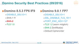 Seite 34AdminCamp 2016 – Sept. 19-21
Domino 8.5.3 FP6 IF9
DISABLE_SSLV3=1
SHA-1 !!!
SHA-2
TLS 1.0
Domino Security Best Practices (09/2016)
Domino 9.0.1 FP7
DISABLE_SSLV3=1
SSL_DISABLE_TLS_10=1
PORT_ENC_ADV=127
TLS 1.2 (wenn möglich)
SHA 2 Zertifikat(e)
Default Cipherorder
 