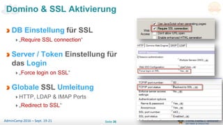 Seite 36AdminCamp 2016 – Sept. 19-21
DB Einstellung für SSL
„Require SSL connection“
Server / Token Einstellung für
das Login
„Force login on SSL“
Globale SSL Umleitung
HTTP, LDAP & IMAP Ports
„Redirect to SSL“
Domino & SSL Aktivierung
 