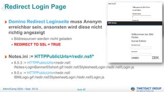 Seite 37AdminCamp 2016 – Sept. 19-21
Domino Redirect Loginseite muss Anonym
erreichbar sein, ansonsten wird diese nicht
richtig angezeigt
Bildresourcen werden nicht geladen
REDIRECT TO SSL = TRUE
Notes.ini := HTTPPublicUrls=/redir.nsf/*
8.5.3 := HTTPPublicUrls=/redir.nsf/
iNotes-LoginBanner65short.gif:/redir.nsf/StylesheetLogin:/redir.nsf/Login.js
9.0.x := HTTPPublicUrls=/redir.nsf/
IBMLogo.gif:/redir.nsf/StylesheetLogin:/redir.nsf/Login.js
Redirect Login Page
 