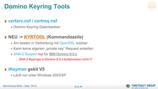 Seite 41AdminCamp 2016 – Sept. 19-21
certsrv.nsf / certreq.nsf
Domino Keyring Datenbanken
NEU := KYRTOOL (Kommandozeile)
Am besten in Verbindung mit OpenSSL nutzbar
Kann keine eigenen „private key“ Request erstellen
SHA-2 Support nur für IBM Domino 9.0.x
SHA-2 Keyrings in Domino 8.5.x funktionieren nicht !!!
iKeyman gskit V5
Läuft nur unter Windows 2003/XP
Domino Keyring Tools
 