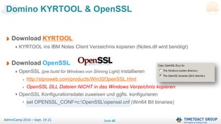 Seite 42AdminCamp 2016 – Sept. 19-21
Download KYRTOOL
KYRTOOL ins IBM Notes Client Verzeichnis kopieren (Notes.dll wird benötigt)
Download OpenSSL
OpenSSL (pre build für Windows von Shining Light) installieren
http://slproweb.com/products/Win32OpenSSL.html
OpenSSL DLL Dateien NICHT in das Windows Verzeichnis kopieren
OpenSSL Konfigurationsdatei zuweisen und ggfls. konfigurieren
set OPENSSL_CONF=c:OpenSSLopenssl.cnf (Win64 Bit binaries)
Domino KYRTOOL & OpenSSL
 