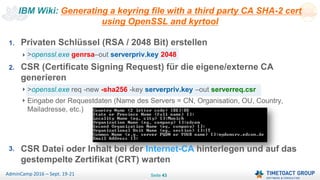 Seite 43AdminCamp 2016 – Sept. 19-21
IBM Wiki: Generating a keyring file with a third party CA SHA-2 cert
using OpenSSL and kyrtool
1. Privaten Schlüssel (RSA / 2048 Bit) erstellen
>openssl.exe genrsa–out serverpriv.key 2048
2. CSR (Certificate Signing Request) für die eigene/externe CA
generieren
>openssl.exe req -new -sha256 -key serverpriv.key –out serverreq.csr
Eingabe der Requestdaten (Name des Servers = CN, Organisation, OU, Country,
Mailadresse, etc.)
3. CSR Datei oder Inhalt bei der Internet-CA hinterlegen und auf das
gestempelte Zertifikat (CRT) warten
 