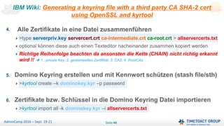 Seite 44AdminCamp 2016 – Sept. 19-21
4. Alle Zertifikate in eine Datei zusammenführen
>type serverpriv.key servercert.crt ca-intermediate.crt ca-root.crt > allservercerts.txt
optional können diese auch einen Texteditor nacheinander zusammen kopiert werden
Richtige Reihenfolge beachten da ansonsten die Kette (CHAIN) nicht richtig erkannt
wird !!  1.. private Key, 2. gestempeltes Zertifikat, 3. CA2, 4. RootCAs
5. Domino Keyring erstellen und mit Kennwort schützen (stash file/sth)
>kyrtool create –k dominokey.kyr –p password
6. Zertifikate bzw. Schlüssel in die Domino Keyring Datei importieren
>kyrtool import all -k dominokey.kyr –i allservercerts.txt
IBM Wiki: Generating a keyring file with a third party CA SHA-2 cert
using OpenSSL and kyrtool
4. Alle Zertifikate in eine Datei zusammenführen
>type serverpriv.key servercert.crt ca-intermediate.crt ca-root.crt > allservercerts.txt
optional können diese auch einen Texteditor nacheinander zusammen kopiert werden
Richtige Reihenfolge beachten da ansonsten die Kette (CHAIN) nicht richtig erkannt
wird !!  1.. private Key, 2. gestempeltes Zertifikat, 3. CA2, 4. RootCAs
5. Domino Keyring erstellen und mit Kennwort schützen (stash file/sth)
>kyrtool create –k dominokey.kyr –p password
6. Zertifikate bzw. Schlüssel in die Domino Keyring Datei importieren
>kyrtool import all -k dominokey.kyr –i allservercerts.txt
 