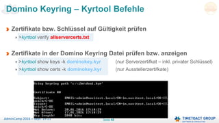 Seite 45AdminCamp 2016 – Sept. 19-21
Domino Keyring – Kyrtool Befehle
Zertifikate bzw. Schlüssel auf Gültigkeit prüfen
>kyrtool verify allservercerts.txt
Zertifikate in der Domino Keyring Datei prüfen bzw. anzeigen
>kyrtool show keys -k dominokey.kyr (nur Serverzertifkat – inkl. privater Schlüssel)
>kyrtool show certs -k dominokey.kyr (nur Ausstellerzertifkate)
 