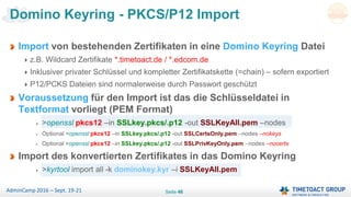 Seite 46AdminCamp 2016 – Sept. 19-21
Import von bestehenden Zertifikaten in eine Domino Keyring Datei
z.B. Wildcard Zertifikate *.timetoact.de / *.edcom.de
Inklusiver privater Schlüssel und kompletter Zertifikatskette (=chain) – sofern exportiert
P12/PCKS Dateien sind normalerweise durch Passwort geschützt
Voraussetzung für den Import ist das die Schlüsseldatei in
Textformat vorliegt (PEM Format)
>openssl pkcs12 –in SSLkey.pkcs/.p12 -out SSLKeyAll.pem –nodes
Optional >openssl pkcs12 –in SSLkey.pkcs/.p12 -out SSLCertsOnly.pem –nodes –nokeys
Optional >openssl pkcs12 –in SSLkey.pkcs/.p12 -out SSLPrivKeyOnly.pem –nodes –nocerts
Import des konvertierten Zertifikates in das Domino Keyring
>kyrtool import all -k dominokey.kyr –i SSLKeyAll.pem
Domino Keyring - PKCS/P12 Import
 