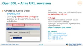 Seite 48AdminCamp 2016 – Sept. 19-21
OPENSSL Konfig Datei
OPENSSL.CNF
Zuweisung mehrerer DNS Einträge im
Zertifikat um Browserfehlermeldung zu
unterbinden
OpenSSL – Alias URL zuweisen
.......
[req]
distinguished_name = req_distinguished_name
req_extensions = v3_req
[ v3_req ]
# Extensions to add to a certificate request
basicConstraints = CA:FALSE
keyUsage = nonRepudiation, digitalSignature,
keyEncipherment
subjectAltName = @alt_names
[alt_names]
DNS.1 = im.novitest.local
DNS.2 = dom.novitest.local
IP.1 = 192.168.1.1
IP.2 = 192.168.69.14
.......
 