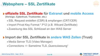 Seite 52AdminCamp 2016 – Sept. 19-21
Websphere – SSL Zertifikate
offizielle SSL Zertifikate für Extranet und mobile Access
(Verisign, Cybertrust, Trustcenter, etc.)
SSL Request erstellen (CSR) & empfangen (CRT/CER)
Import Privat Key Format *.P12 (z.B. Wilcard Zertifikate)
Zuweisung des SSL Schlüssel an den WAS Server
Import der SSL Zertifikate in andere WAS Zellen (Trust)
Media Server TLS (Video Manager)
Connections  Sametime TLS „Querzulassung“
 