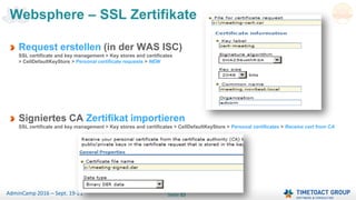Seite 53AdminCamp 2016 – Sept. 19-21
Websphere – SSL Zertifikate
Request erstellen (in der WAS ISC)
SSL certificate and key management > Key stores and certificates
> CellDefaultKeyStore > Personal certificate requests > NEW
Signiertes CA Zertifikat importieren
SSL certificate and key management > Key stores and certificates > CellDefaultKeyStore > Personal certificates > Receive cert from CA
 