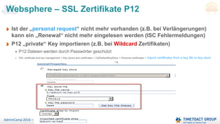 Seite 54AdminCamp 2016 – Sept. 19-21
Websphere – SSL Zertifikate P12
Ist der „personal request“ nicht mehr vorhanden (z.B. bei Verlängerungen)
kann ein „Renewal“ nicht mehr eingelesen werden (ISC Fehlermeldungen)
P12 „private“ Key importieren (z.B. bei Wildcard Zertifikaten)
P12 Dateien werden durch Passwörter geschützt
SSL certificate and key management > Key stores and certificates > CellDefaultKeyStore > Personal certificates > Import certificates from a key file or key store
 