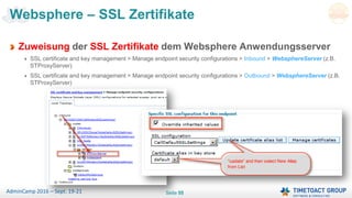 Seite 55AdminCamp 2016 – Sept. 19-21
Websphere – SSL Zertifikate
Zuweisung der SSL Zertifikate dem Websphere Anwendungsserver
SSL certificate and key management > Manage endpoint security configurations > Inbound > WebsphereServer (z.B.
STProxyServer)
SSL certificate and key management > Manage endpoint security configurations > Outbound > WebsphereServer (z.B.
STProxyServer)
 