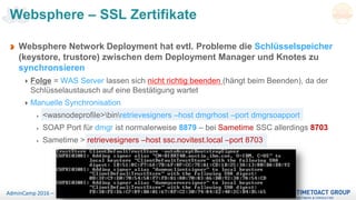 Seite 56AdminCamp 2016 – Sept. 19-21
Websphere – SSL Zertifikate
Websphere Network Deployment hat evtl. Probleme die Schlüsselspeicher
(keystore, trustore) zwischen dem Deployment Manager und Knotes zu
synchronsieren
Folge = WAS Server lassen sich nicht richtig beenden (hängt beim Beenden), da der
Schlüsselaustausch auf eine Bestätigung wartet
Manuelle Synchronisation
<wasnodeprofile>binretrievesigners –host dmgrhost –port dmgrsoapport
SOAP Port für dmgr ist normalerweise 8879 – bei Sametime SSC allerdings 8703
Sametime > retrievesigners –host ssc.novitest.local –port 8703
 