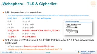 Seite 57AdminCamp 2016 – Sept. 19-21
Websphere – TLS & Cipherlist
SSL Protokollversion einstellen
SSL certificate and key management > SSL configurations > CellDefaultSSLSettings > Quality of protection (QoP) settings
SSL_TLS := SSLv3 und TLSv1  Vorgabe
SSL := SSLv3
TLS := TLSv1 only
TLSv1 := TLSv1 only
SSL_TLSv2 := ist SSLv3 und TLSv1, TLSv1.1, TLSv1.2
TLSv1.1 := TLSv1.1 only
TLSv1.2 := TLSv1.2 only
SSLV3 wird mit Websphere 8.5.5 FP3 IF Patches oder 8.5.5 FP4+ automatisch
deaktiviert
JVM Argument := -Dcom.ibm.jsse2.disableSSLv3=true
http://www-01.ibm.com/support/docview.wss?uid=swg21687173
 