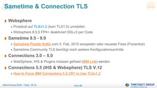 Seite 59AdminCamp 2016 – Sept. 19-21
Sametime & Connection TLS
Websphere
Protokoll auf TLSv1.2 (kein TLS1.0) umstellen
Websphere 8.5.5 FP4+ deaktiviert SSLv3 per Code
Sametime 8.5 - 9.0
Sametime Poodle Hotfix vom 5. Feb. 2015 einspielen oder neueste Fixes (Fixcentral)
Sametime Community TLS benötigt noch weitere Konfigurationsschritte
Connections 3.0 – 5.0
WebSphere, IHS & Plugins müssen gefixed (IBM Link) werden
Connections 5.5 (IHS & Websphere) TLS V.12
How to Force IBM Connections 5.5 CR1 to Use TLSv1.2
 
