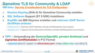 Seite 60AdminCamp 2016 – Sept. 19-21
Sametime TLS für Community & LDAP
IBM Doku: Security Considerations for TLS Configuration
1. Domino Keyring (SHA-2) für Sametime Community erstellen
2. SSL Software Support (ST 9 SDK) installieren
3. KeyDBs via IBM iKeyman erstellen und externes LDAP Server
Zertifikate einlesen
Keytrust.p12 := Externes LDAP Zertifikat und/oder Zertifikatskette (root) einlesen
Keystore.p12 := Eigenes Domino/Sametime Zertifikat und/oder Zertifikatskette (root) einlesen
TIPP – Umwandlung der Domino/OpenSSL privaten Schlüssel und
signiertes Zertifikatsdatei in P12 Format
openssl pkcs12 -export -in st9certdatei.pem -inkey st9priv.key -out st9.p12
 