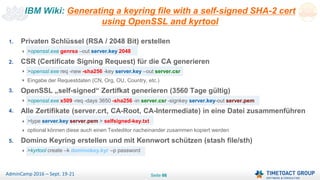 Seite 66AdminCamp 2016 – Sept. 19-21
1. Privaten Schlüssel (RSA / 2048 Bit) erstellen
>openssl.exe genrsa –out server.key 2048
2. CSR (Certificate Signing Request) für die CA generieren
>openssl.exe req -new -sha256 -key server.key –out server.csr
Eingabe der Requestdaten (CN, Org, OU, Country, etc.)
3. OpenSSL „self-signed“ Zertifkat generieren (3560 Tage gültig)
>openssl.exe x509 -req -days 3650 -sha256 -in server.csr -signkey server.key-out server.pem
4. Alle Zertifikate (server.crt, CA-Root, CA-Intermediate) in eine Datei zusammenführen
>type server.key server.pem > selfsigned-key.txt
optional können diese auch einen Texteditor nacheinander zusammen kopiert werden
5. Domino Keyring erstellen und mit Kennwort schützen (stash file/sth)
>kyrtool create –k dominokey.kyr –p password
IBM Wiki: Generating a keyring file with a self-signed SHA-2 cert
using OpenSSL and kyrtool
 