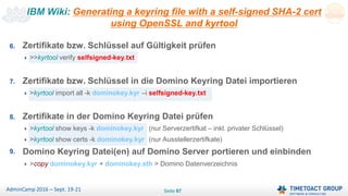 Seite 67AdminCamp 2016 – Sept. 19-21
IBM Wiki: Generating a keyring file with a self-signed SHA-2 cert
using OpenSSL and kyrtool
6. Zertifikate bzw. Schlüssel auf Gültigkeit prüfen
>>kyrtool verify selfsigned-key.txt
7. Zertifikate bzw. Schlüssel in die Domino Keyring Datei importieren
>kyrtool import all -k dominokey.kyr –i selfsigned-key.txt
8. Zertifikate in der Domino Keyring Datei prüfen
>kyrtool show keys -k dominokey.kyr (nur Serverzertifkat – inkl. privater Schlüssel)
>kyrtool show certs -k dominokey.kyr (nur Ausstellerzertifkate)
9. Domino Keyring Datei(en) auf Domino Server portieren und einbinden
>copy dominokey.kyr + dominokey.sth > Domino Datenverzeichnis
 