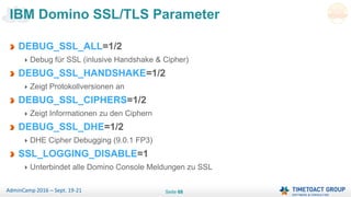 Seite 68AdminCamp 2016 – Sept. 19-21
DEBUG_SSL_ALL=1/2
Debug für SSL (inlusive Handshake & Cipher)
DEBUG_SSL_HANDSHAKE=1/2
Zeigt Protokollversionen an
DEBUG_SSL_CIPHERS=1/2
Zeigt Informationen zu den Ciphern
DEBUG_SSL_DHE=1/2
DHE Cipher Debugging (9.0.1 FP3)
SSL_LOGGING_DISABLE=1
Unterbindet alle Domino Console Meldungen zu SSL
IBM Domino SSL/TLS Parameter
 