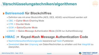 Seite 9AdminCamp 2016 – Sept. 19-21
Betriesmodi für Blockchiffres
Definition wie mit einer Blockchiffre (AES, DES, AEAD) verschlüsselt werden soll
CBC := Cipher Block Chaining Mode
CTR := Counter Mode
GCM := Galois/Counter Mode
GMAC := Galois Message Authentication Mode (GCM nur Authentifizierung)
HMAC := Keyed-Hash Message Authentication Code
Nachrichtenauthentifizierungscode basierend auf Hash-Funktionen
Gewissheit über den Ursprung von Daten/Nachrichten zu erhalten und ihre Integrität zu
überprüfen.
Verschlüsselungstechniken/algorithmen
 