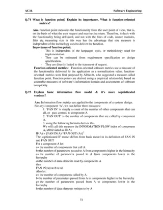 AC16 Software Engineering
51
Q.74 What is function point? Explain its importance. What is function-oriented
metrics?
Ans. Function point measures the functionality from the user point of view, that is,
on the basis of what the user request and receives in return. Therefore, it deals with
the functionality being delivered, and not with the lines of code, source modules,
files etc. measuring size in this way has the advantage that size measure is
independent of the technology used to deliver the function.
Importance of function point:
- This is independent of the languages tools, or methodology used for
implementation.
- They can be estimated from requirement specification or design
specification.
- They are directly linked to the statement of request.
Function-oriented metrics: Function-oriented software metrics use a measure of
the functionality delivered by the application as a normalization value. function-
oriented metrics were first proposed by Albrecht, who suggested a measure called
function point. Function points are derived using a empirical relationship based on
countable measures of software’s information domain and assessments of software
complexity.
Q.75 Explain basic information flow model & it’s more sophisticated
versions?
Ans. Information flow metrics are applied to the components of a system design.
For any component ‘A’, we can define three measures:
1: ‘FAN IN’ is simply a count of the number of other components that can
all, or pass control, to component A.
2: ‘FAN OUT’ is the number of components that are called by component
A.
3: using the following formula derives this.
We will call this measure the INFORMATION FLOW index of component
A, abbreviated as IF(A).
IF(A) = {FAN IN(A) *FAN OUT (A)}2
The sophisticated IF model differs from basic model in its definition of FAN IN
and FAN OUT
For a component A let:
a= the number of components that call A.
b=the number of parameters passed to A from components higher in the hierarchy
c= the number of parameters passed to A from components lower in the
hierarchy
d=the number of data elements read by components A
then
FAN IN(A)=a+b+c+d
Also let:
e= the number of components called by A.
f=the number of parameters passed from A to components higher in the hierarchy
g= the number of parameters passed from A to components lower in the
hierarchy
h=the number of data elements written to by A
 
