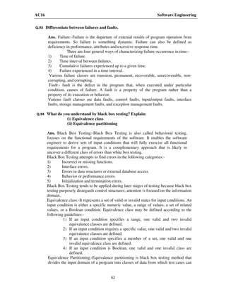 AC16 Software Engineering
62
Q.93 Differentiate between failures and faults.
Ans. Failure:-Failure is the departure of external results of program operation from
requirements. So failure is something dynamic. Failure can also be defined as
deficiency in performance, attributes and excessive response time.
There are four general ways of characterizing failure occurrence in time:-
1) Time of failure.
2) Time interval between failures.
3) Cumulative failures experienced up to a given time.
4) Failure experienced in a time interval.
Various failure classes are transient, permanent, recoverable, unrecoverable, non-
corrupting, and corrupting.
Fault:- fault is the defect in the program that, when executed under particular
condition, causes of failure. A fault is a property of the program rather than a
property of its execution or behavior.
Various fault classes are data faults, control faults, input/output faults, interface
faults, storage management faults, and exception management faults.
Q.94 What do you understand by black box testing? Explain:
(i) Equivalence class
(ii) Equivalence partitioning
Ans. Black Box Testing:-Black Box Testing is also called behavioral testing,
focuses on the functional requirements of the software. It enables the software
engineer to derive sets of input conditions that will fully exercise all functional
requirements for a program. It is a complementary approach that is likely to
uncover a different class of errors than white box testing.
Black Box Testing attempts to find errors in the following categories:-
1) Incorrect or missing functions.
2) Interface errors.
3) Errors in data structures or external database access.
4) Behavior or performance errors.
5) Initialization and termination errors.
Black Box Testing tends to be applied during later stages of testing because black box
testing purposely disregards control structures; attention is focused on the information
domain.
Equivalence class:-It represents a set of valid or invalid states for input conditions. An
input condition is either a specific numeric value, a range of values, a set of related
values, or a Boolean condition. Equivalence class may be defined according to the
following guidelines:-
1) If an input condition specifies a range, one valid and two invalid
equivalence classes are defined.
2) If an input condition requires a specific value, one valid and two invalid
equivalence classes are defined.
3) If an input condition specifies a member of a set, one valid and one
invalid equivalence class are defined.
4) If an input condition is Boolean, one valid and one invalid class are
defined.
Equivalence Partitioning:-Equivalence partitioning is black box testing method that
divides the input domain of a program into classes of data from which test cases can
 