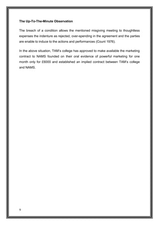 The Up-To-The-Minute Observation
The breach of a condition allows the mentioned misgiving meeting to thoughtless
expenses the indenture as rejected, over-spending in the agreement and the parties
are enable to induce to the actions and performances (Count 1976).
In the above situation, TAM’s college has approved to make available the marketing
contract to NAMS founded on their oral evidence of powerful marketing for one
month only for £6000 and established an implied contract between TAM’s college
and NAMS.

9

 