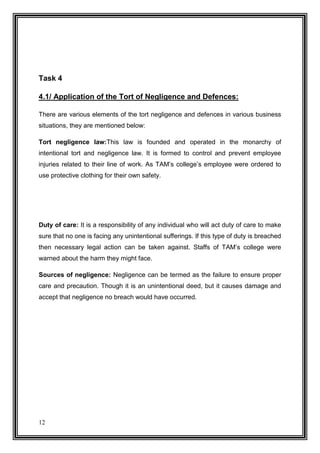 Task 4
4.1/ Application of the Tort of Negligence and Defences:
There are various elements of the tort negligence and defences in various business
situations, they are mentioned below:
Tort negligence law:This law is founded and operated in the monarchy of
intentional tort and negligence law. It is formed to control and prevent employee
injuries related to their line of work. As TAM’s college’s employee were ordered to
use protective clothing for their own safety.

Duty of care: It is a responsibility of any individual who will act duty of care to make
sure that no one is facing any unintentional sufferings. If this type of duty is breached
then necessary legal action can be taken against. Staffs of TAM’s college were
warned about the harm they might face.
Sources of negligence: Negligence can be termed as the failure to ensure proper
care and precaution. Though it is an unintentional deed, but it causes damage and
accept that negligence no breach would have occurred.

12

 
