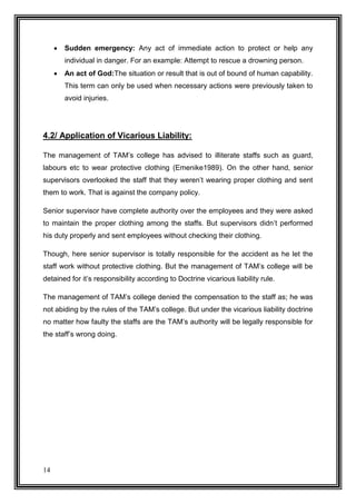 

Sudden emergency: Any act of immediate action to protect or help any
individual in danger. For an example: Attempt to rescue a drowning person.



An act of God:The situation or result that is out of bound of human capability.
This term can only be used when necessary actions were previously taken to
avoid injuries.

4.2/ Application of Vicarious Liability:
The management of TAM’s college has advised to illiterate staffs such as guard,
labours etc to wear protective clothing (Emenike1989). On the other hand, senior
supervisors overlooked the staff that they weren’t wearing proper clothing and sent
them to work. That is against the company policy.
Senior supervisor have complete authority over the employees and they were asked
to maintain the proper clothing among the staffs. But supervisors didn’t performed
his duty properly and sent employees without checking their clothing.
Though, here senior supervisor is totally responsible for the accident as he let the
staff work without protective clothing. But the management of TAM’s college will be
detained for it’s responsibility according to Doctrine vicarious liability rule.
The management of TAM’s college denied the compensation to the staff as; he was
not abiding by the rules of the TAM’s college. But under the vicarious liability doctrine
no matter how faulty the staffs are the TAM’s authority will be legally responsible for
the staff’s wrong doing.

14

 