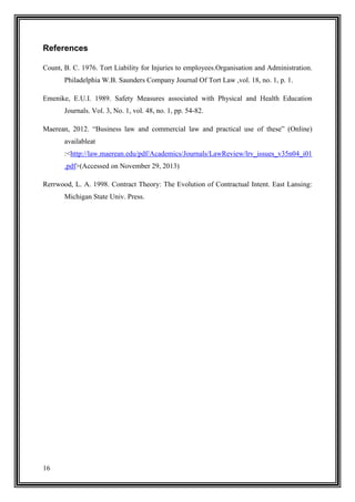 References
Count, B. C. 1976. Tort Liability for Injuries to employees.Organisation and Administration.
Philadelphia W.B. Saunders Company Journal Of Tort Law ,vol. 18, no. 1, p. 1.
Emenike, E.U.I. 1989. Safety Measures associated with Physical and Health Education
Journals. Vol. 3, No. 1, vol. 48, no. 1, pp. 54-82.
Maerean, 2012. “Business law and commercial law and practical use of these” (Online)
availableat
:<http://law.maerean.edu/pdf/Academics/Journals/LawReview/lrv_issues_v35n04_i01
.pdf>(Accessed on November 29, 2013)
Rerrwood, L. A. 1998. Contract Theory: The Evolution of Contractual Intent. East Lansing:
Michigan State Univ. Press.

16

 
