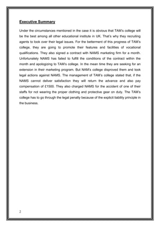 Executive Summary
Under the circumstances mentioned in the case it is obvious that TAM’s college will
be the best among all other educational institute in UK. That’s why they recruiting
agents to look over their legal issues. For the betterment of this progress of TAM’s
college, they are going to promote their features and facilities of vocational
qualifications. They also signed a contract with NAMS marketing firm for a month.
Unfortunately NAMS has failed to fulfill the conditions of the contract within the
month and apologizing to TAM’s college. In the mean time they are seeking for an
extension in their marketing program. But NAM’s college disproved them and took
legal actions against NAMS. The management of TAM’s college stated that, if the
NAMS cannot deliver satisfaction they will return the advance and also pay
compensation of £1500. They also charged NAMS for the accident of one of their
staffs for not wearing the proper clothing and protective gear on duty. The TAM’s
college has to go through the legal penalty because of the explicit liability principle in
the business.

2

 