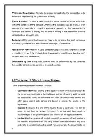 Writing and Registration: To make the agreed contract valid, the contract has to be
written and registered by the government authority.
Formal Relation: To form a valid contract a formal relation must be maintained
within the conditions of the contract. Otherwise the contract would be invalid. For an
example; if a man make a contract to lend some money to another one and in the
contract if the amount of money and the time of lending is not mentioned, then the
contract will not be a valid one.
Certainty: All the elements of a contract have to be certain so that each parties are
able to recognize each and every issue on the subject of the contract.
Possibility of Performance: A valid contract must possess the performance which
is possible to do so. If the contract doesn’t possess the possible acts then that can’t
be considered as a valid contract.
Enforceable by Law: Every valid contract must be enforceable by law otherwise
that can’t be considered as a event of breach of contract.

1.2/ The Impact of Different types of Contract
There are several types of contracts, such as:


Contract under Seal: Sealing of the legal document which is enforceable by
the government authority is the traditional method of forming valid contract.
It’s essential to stamp the document with seals of various trade amount and
after being sealed both parties are bound to accept the results of the
agreement.



Express Contract: It is one of the several types of contracts. This can be
either in the form of written document or in the oral form which is
acknowledged to the governing body that focuses on the approval to terms.



Implied Contract:In case of implied contract free consent of both parties is
not needed. It happens when one party pretend to be the owner of any asset
and make a contract relating that asset. For an example, if a servant sells his

4

 