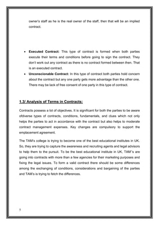 owner’s staff as he is the real owner of the staff, then that will be an implied
contract.



Executed Contract: This type of contract is formed when both parties
execute their terms and conditions before going to sign the contract. They
don’t work out any contract as there is no contract formed between then. That
is an executed contract.



Unconscionable Contract: In this type of contract both parties hold concern
about the contract but any one party gets more advantage than the other one.
There may be lack of free consent of one party in this type of contract.

1.3/ Analysis of Terms in Contracts:
Contracts possess a lot of objectives. It is significant for both the parties to be aware
ofdiverse types of contracts, conditions, fundamentals, and clues which not only
helps the parties to act in accordance with the contract but also helps to moderate
contract management expenses. Key changes are compulsory to support the
emplacement agreement.
The TAM’s college is trying to become one of the best educational institutes in UK.
So, they are trying to capture the awareness and recruiting agents and legal advisors
to help them to the pursuit. To be the best educational institute in UK, TAM’’s are
going into contracts with more than a few agencies for their marketing purposes and
fixing the legal issues. To form a valid contract there should be some differences
among the exchanging of conditions, considerations and bargaining of the parties
and TAM’s is trying to fetch the differences.

5

 