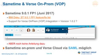 Seite 10AdminCamp 2017 – 18.-20 September
Sametime 9.0.1 FP1 (Juni 2017)
IBM Doku: ST 9.0.1 FP1 feature/fix list
Support for Verse OnPrem (VOP) Integration = Version 1.0.2 ?
ABER noch keine Anleitung dazu
Sametime on-prem und Verse Cloud via SAML möglich
Sametime & Verse On-Prem (VOP)
 