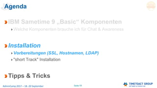 Seite 11AdminCamp 2017 – 18.-20 September
Agenda
IBM Sametime 9 „Basic“ Komponenten
Welche Komponenten brauche ich für Chat & Awareness
Installation
Vorbereitungen (SSL, Hostnamen, LDAP)
"short Track" Installation
Tipps & Tricks
 