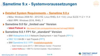 Seite 16AdminCamp 2017 – 18.-20 September
Sametime 9.x - Systemvoraussetzungen
Detailed System Requirements – Sametime 9.0.x
9.0.x: Windows 2008 R2 - 2012 R2, Linux RHEL 6.4 > 6.8, Linux SLES 11.2 > 11.4
9.0.1 FP1: Windows 2016, RHEL 7
Sametime 9.0 für „limited use“ Version
latest Fixlevel  http://www-01.ibm.com/support/docview.wss?uid=swg21688304
Sametime 9.0.1 FP1 für „standard“ Version
IBM Websphere 8.5.5 Network Deployment + last Fixpack (FP11)
DB2 10.5 64-Bit + last Fixpack (FP7)
IBM Sametime 9.0.1 FP1 Installationspakete
Gold Version (June 2017) = IBM Software Center / Fixcentral
Latest Hotfix(es) = IBM Fix Central (Update / Neuinstallation)
 