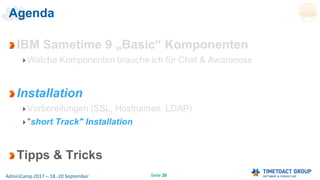 Seite 20AdminCamp 2017 – 18.-20 September
Agenda
IBM Sametime 9 „Basic“ Komponenten
Welche Komponenten brauche ich für Chat & Awareness
Installation
Vorbereitungen (SSL, Hostnamen, LDAP)
"short Track" Installation
Tipps & Tricks
 