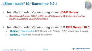 Seite 23AdminCamp 2017 – 18.-20 September
„Short track“ für Sametime 9.0.1
1. Installation oder Verwendung eines LDAP Server
 Sametime & Domino LDAP sollten aus Performance Gründen nicht auf der
gleichen Maschine verwendet werden.
2. Installation oder Verwendung eines IBM DB2 Server 10.5
 Option 1: Bestehenden DB2 Server (min. Version 9.7+) verwenden (Lizenz)
 Option 2: Neuen DB2 Server installieren
 