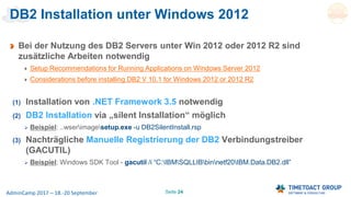 Seite 24AdminCamp 2017 – 18.-20 September
DB2 Installation unter Windows 2012
Bei der Nutzung des DB2 Servers unter Win 2012 oder 2012 R2 sind
zusätzliche Arbeiten notwendig
Setup Recommendations for Running Applications on Windows Server 2012
Considerations before installing DB2 V 10.1 for Windows 2012 or 2012 R2
(1) Installation von .NET Framework 3.5 notwendig
(2) DB2 Installation via „silent Installation“ möglich
 Beispiel: ..wserimagesetup.exe -u DB2SilentInstall.rsp
(3) Nachträgliche Manuelle Registrierung der DB2 Verbindungstreiber
(GACUTIL)
 Beispiel: Windows SDK Tool - gacutil /i “C:IBMSQLLIBbinnetf20IBM.Data.DB2.dll”
 